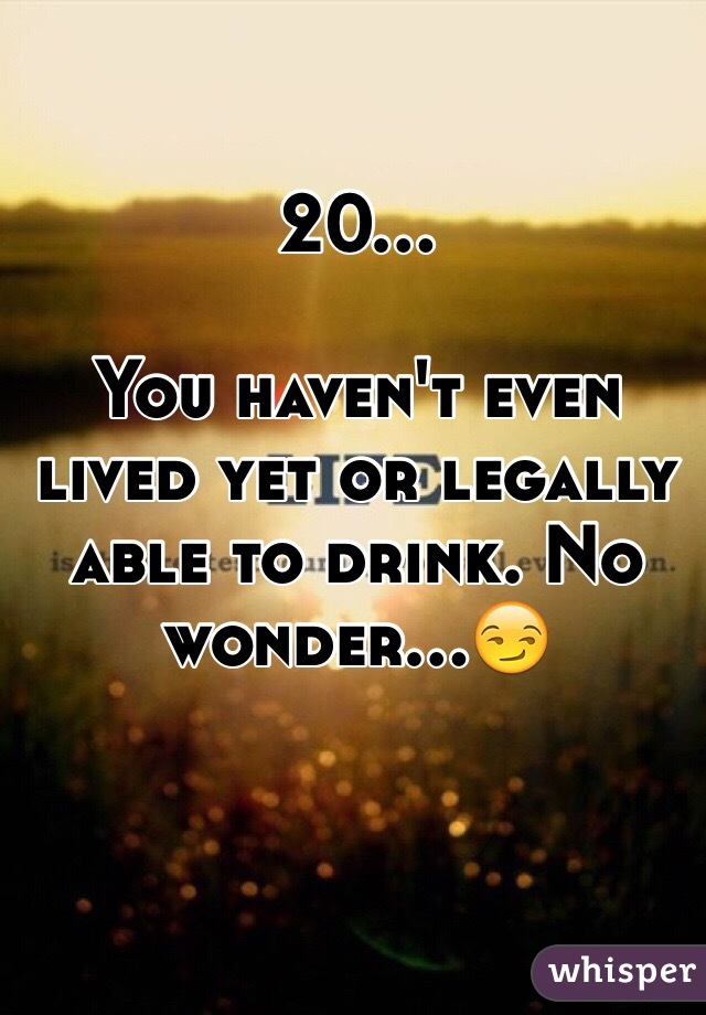 20...

You haven't even lived yet or legally able to drink. No wonder...😏