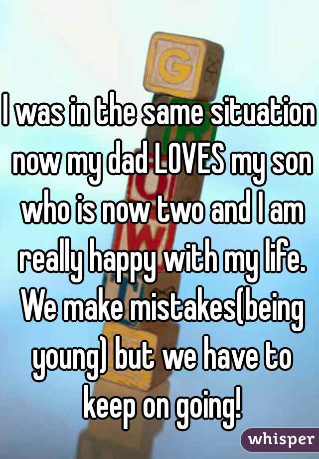 I was in the same situation now my dad LOVES my son who is now two and I am really happy with my life. We make mistakes(being young) but we have to keep on going!
