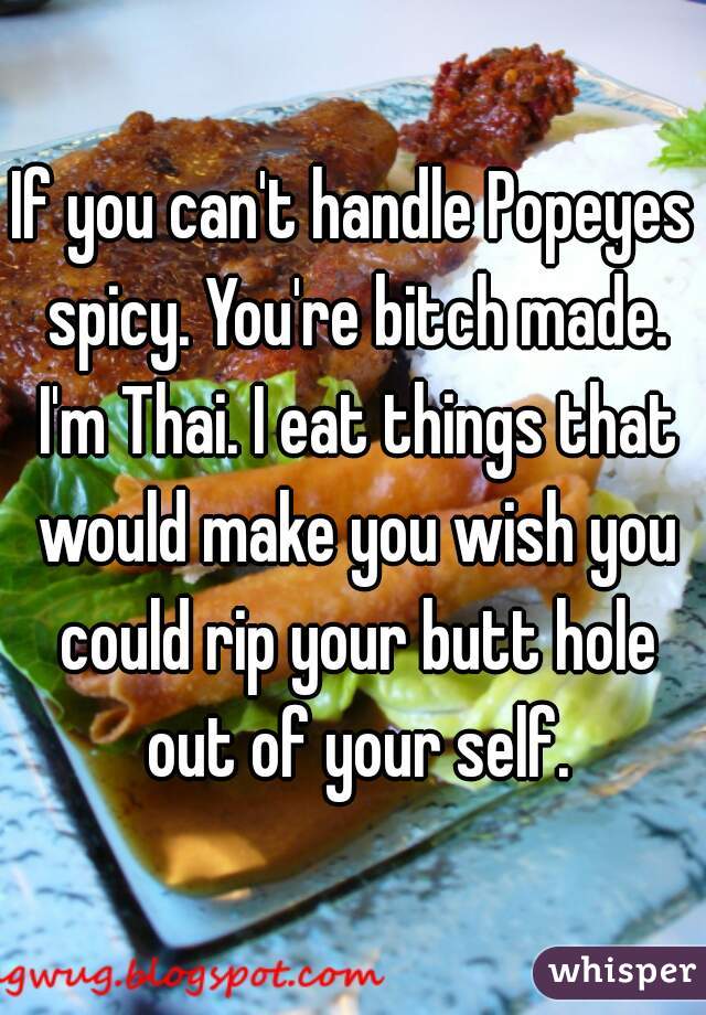 If you can't handle Popeyes spicy. You're bitch made. I'm Thai. I eat things that would make you wish you could rip your butt hole out of your self.