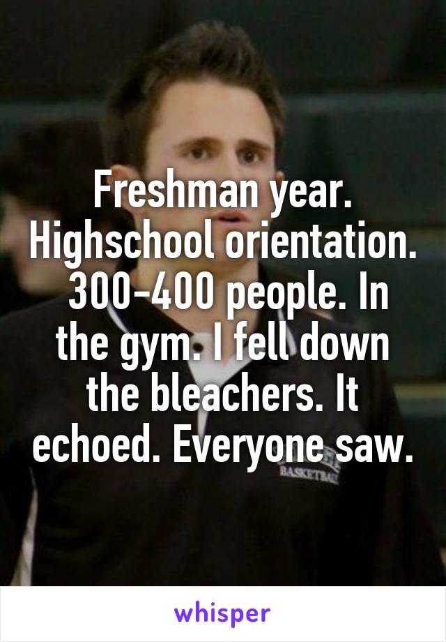 Freshman year. Highschool orientation.  300-400 people. In the gym. I fell down the bleachers. It echoed. Everyone saw.