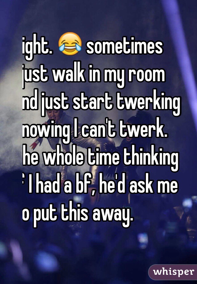 Right. 😂 sometimes
 I just walk in my room 
and just start twerking 
knowing I can't twerk.
The whole time thinking
If I had a bf, he'd ask me
 to put this away. 