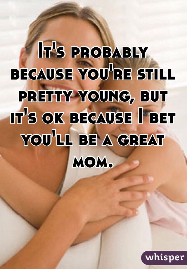 It's probably because you're still pretty young, but it's ok because I bet you'll be a great mom.