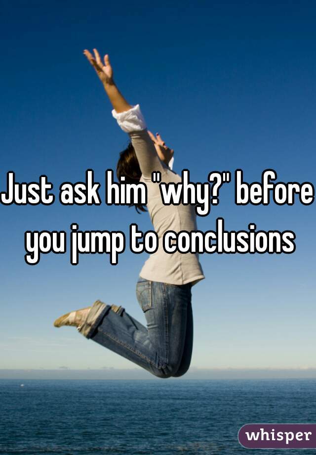 Just ask him "why?" before you jump to conclusions