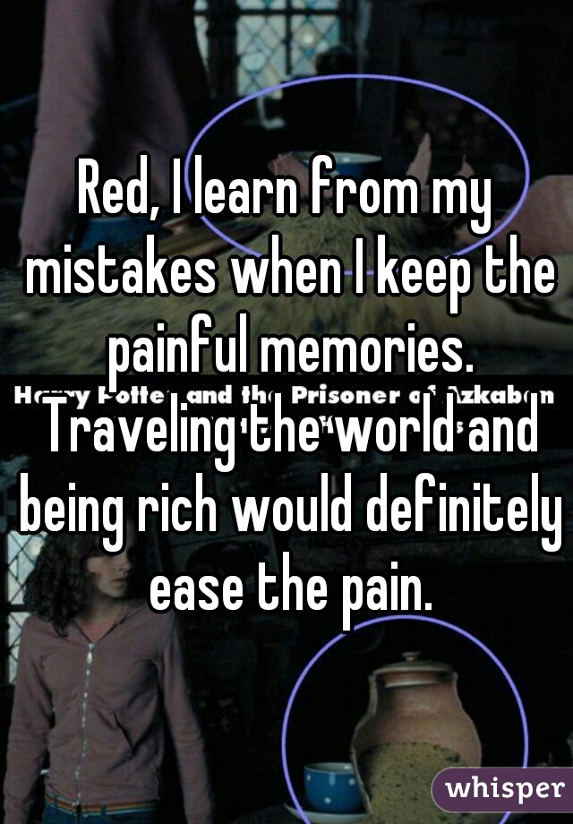 Red, I learn from my mistakes when I keep the painful memories. Traveling the world and being rich would definitely ease the pain.