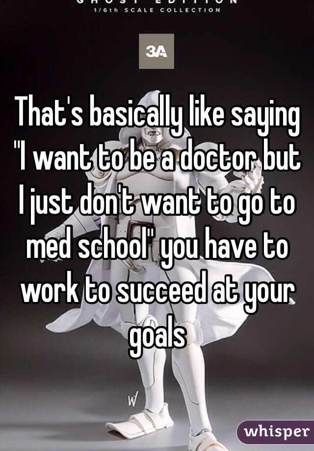 That's basically like saying "I want to be a doctor but I just don't want to go to med school" you have to work to succeed at your goals 