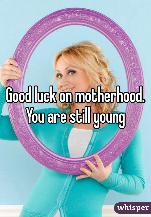 Good luck on motherhood. You are still young 