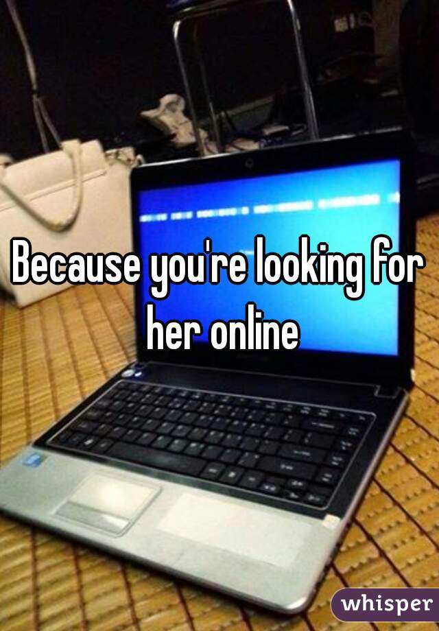 Because you're looking for her online