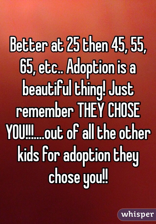 Better at 25 then 45, 55, 65, etc.. Adoption is a beautiful thing! Just remember THEY CHOSE YOU!!!....out of all the other kids for adoption they chose you!! 