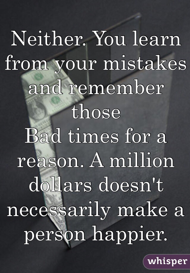 Neither. You learn from your mistakes and remember those
Bad times for a reason. A million dollars doesn't necessarily make a person happier. 