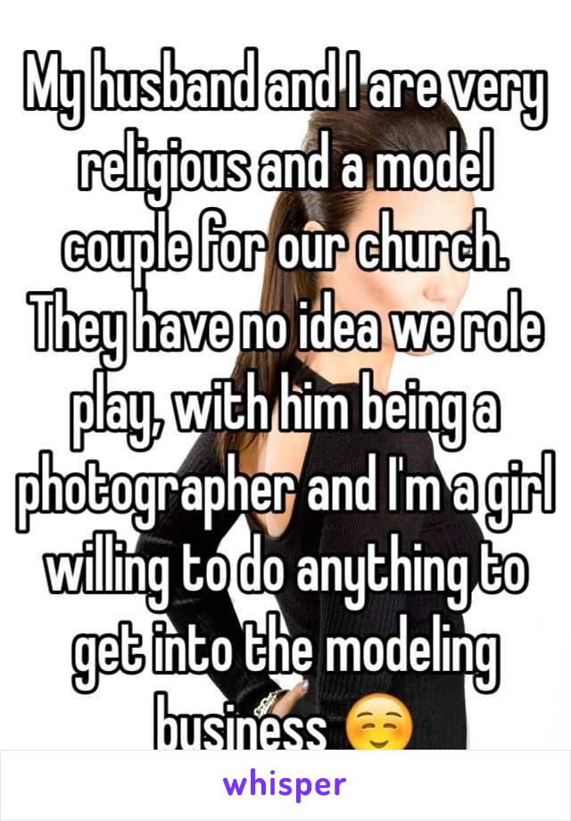 My husband and I are very religious and a model couple for our church. They have no idea we role play, with him being a photographer and I'm a girl willing to do anything to get into the modeling business ☺️