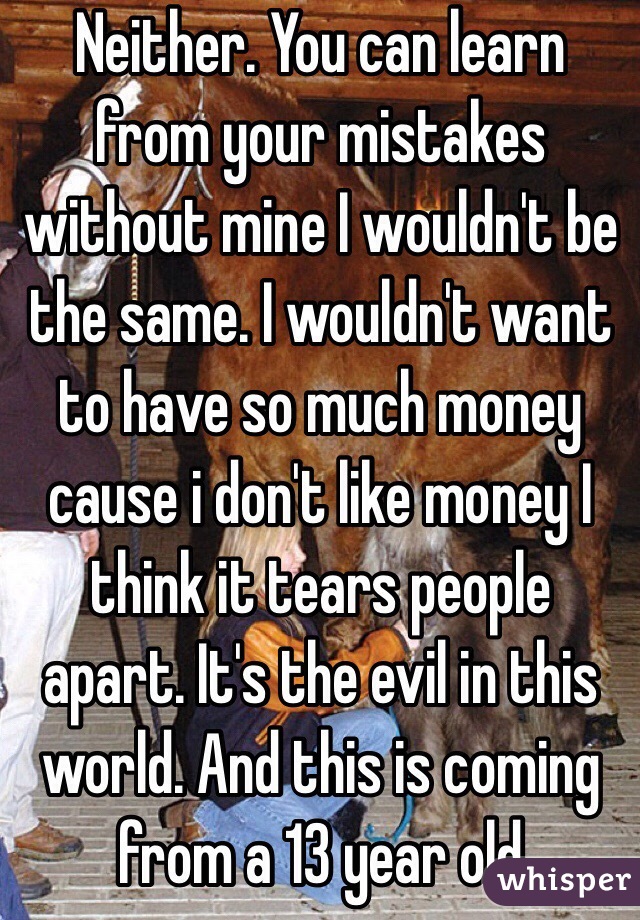 Neither. You can learn from your mistakes without mine I wouldn't be the same. I wouldn't want to have so much money cause i don't like money I think it tears people apart. It's the evil in this world. And this is coming from a 13 year old