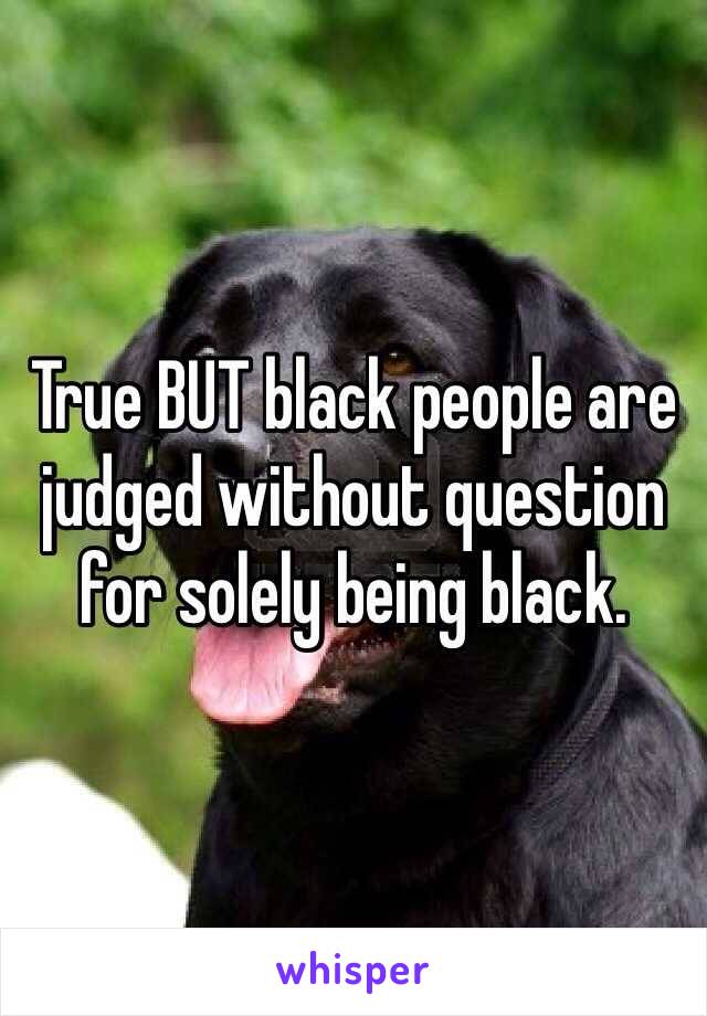 True BUT black people are judged without question for solely being black. 
