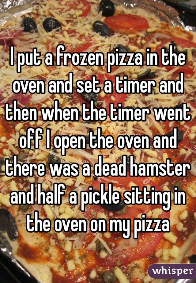I put a frozen pizza in the oven and set a timer and then when the timer went off I open the oven and there was a dead hamster and half a pickle sitting in the oven on my pizza