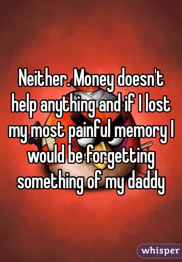 Neither. Money doesn't help anything and if I lost my most painful memory I would be forgetting something of my daddy