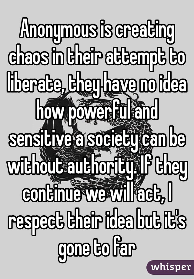 Anonymous is creating chaos in their attempt to liberate, they have no idea how powerful and sensitive a society can be without authority. If they continue we will act, I respect their idea but it's gone to far