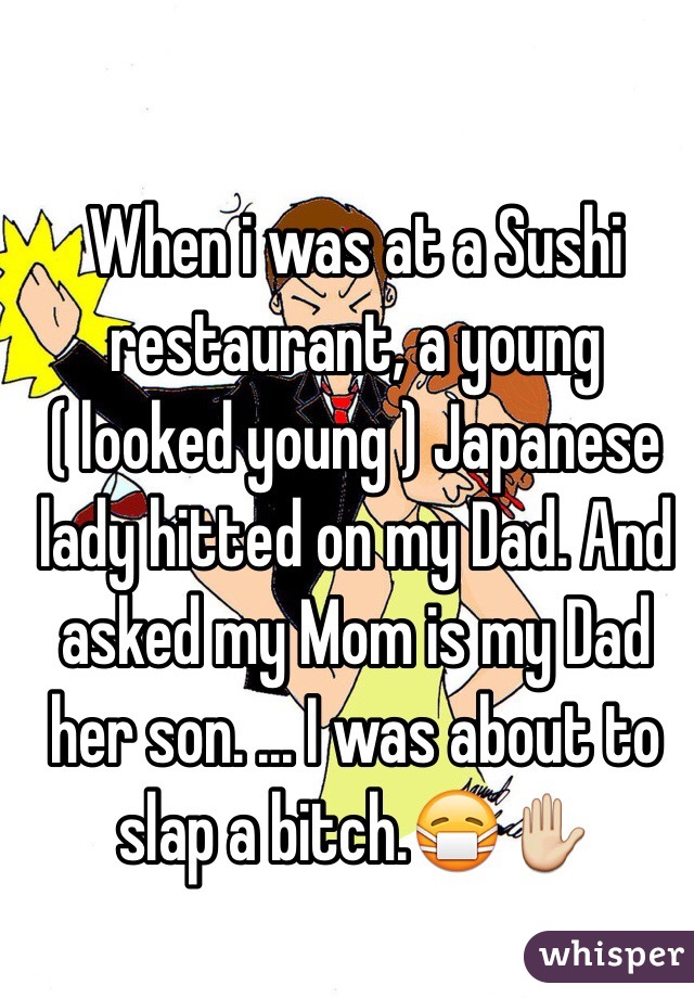 When i was at a Sushi restaurant, a young ( looked young ) Japanese lady hitted on my Dad. And asked my Mom is my Dad her son. ... I was about to slap a bitch.😷✋