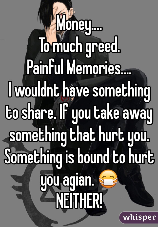 Money....
To much greed. 
Painful Memories....
I wouldnt have something to share. If you take away something that hurt you. Something is bound to hurt you agian. 😷 
NEITHER!