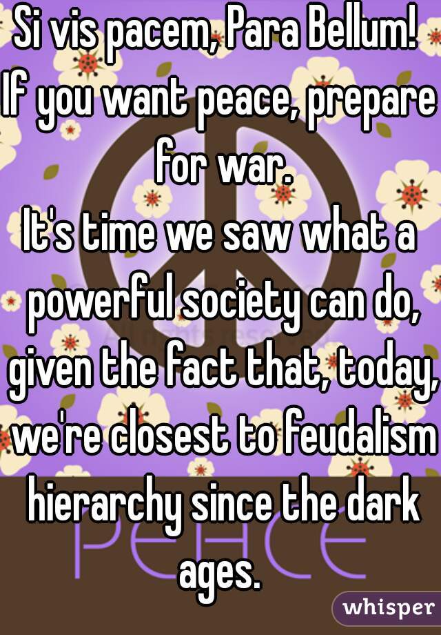 Si vis pacem, Para Bellum! 
If you want peace, prepare for war.
It's time we saw what a powerful society can do, given the fact that, today, we're closest to feudalism hierarchy since the dark ages. 
