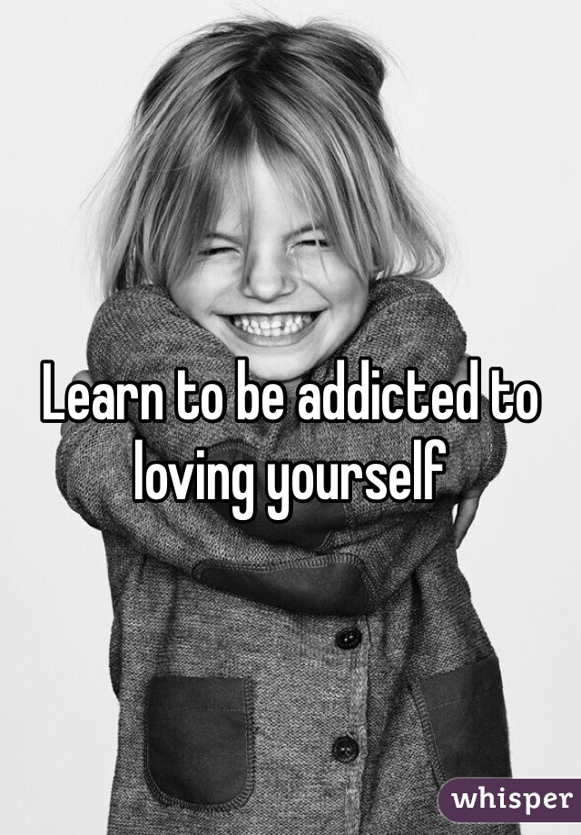 Learn to be addicted to loving yourself