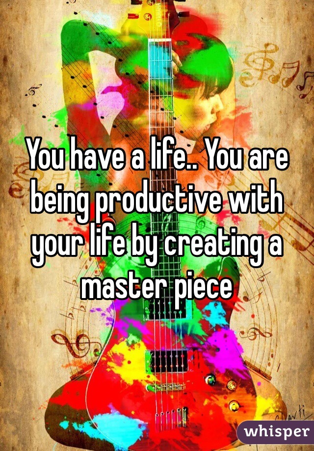 You have a life.. You are being productive with your life by creating a master piece 