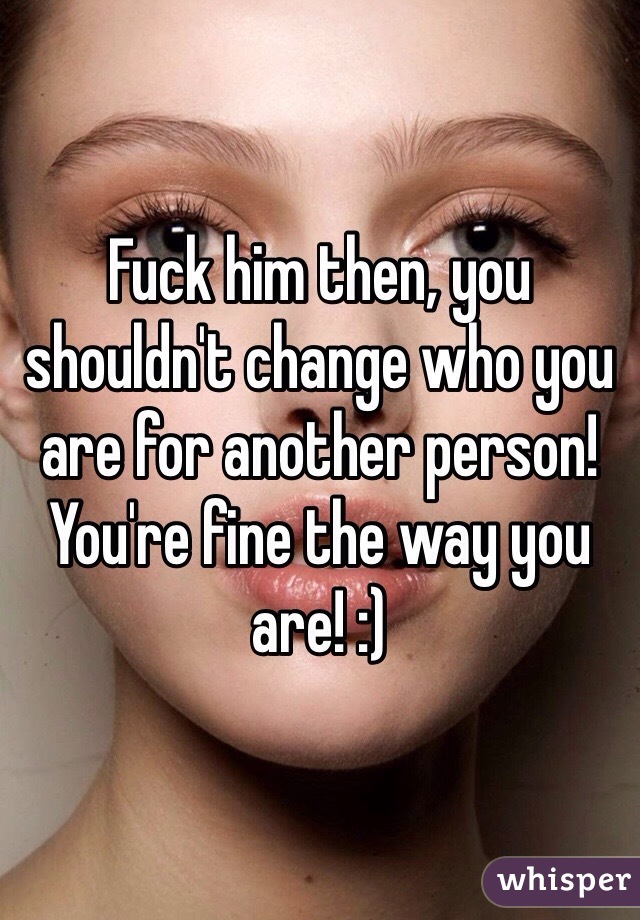 Fuck him then, you shouldn't change who you are for another person! You're fine the way you are! :)