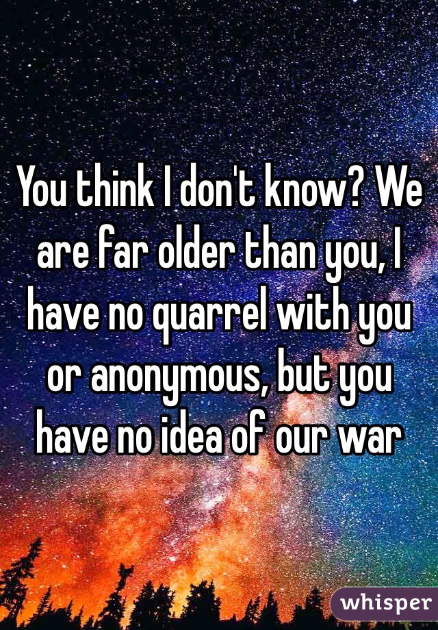 You think I don't know? We are far older than you, I have no quarrel with you or anonymous, but you have no idea of our war