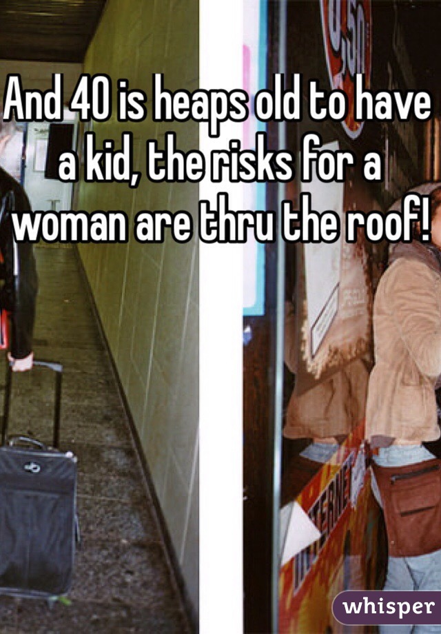 And 40 is heaps old to have a kid, the risks for a woman are thru the roof! 