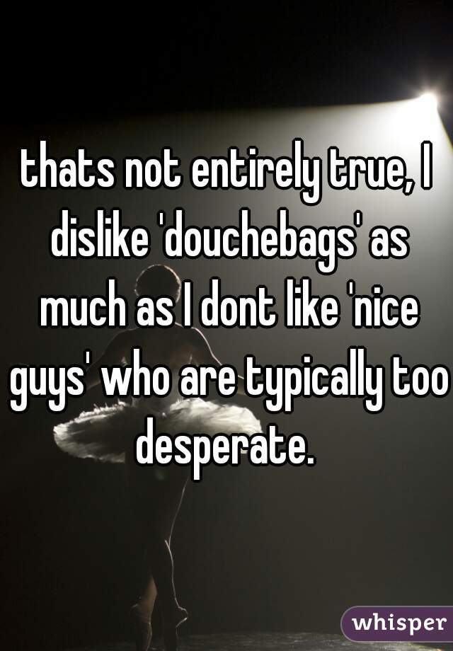 thats not entirely true, I dislike 'douchebags' as much as I dont like 'nice guys' who are typically too desperate. 