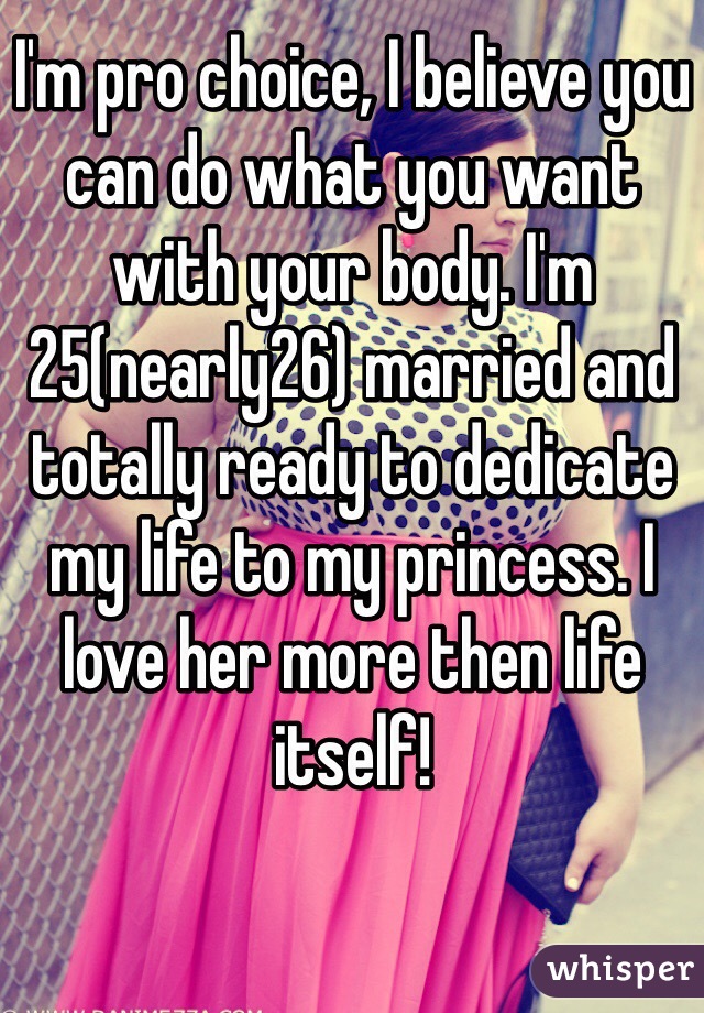 I'm pro choice, I believe you can do what you want with your body. I'm 25(nearly26) married and totally ready to dedicate my life to my princess. I love her more then life itself! 