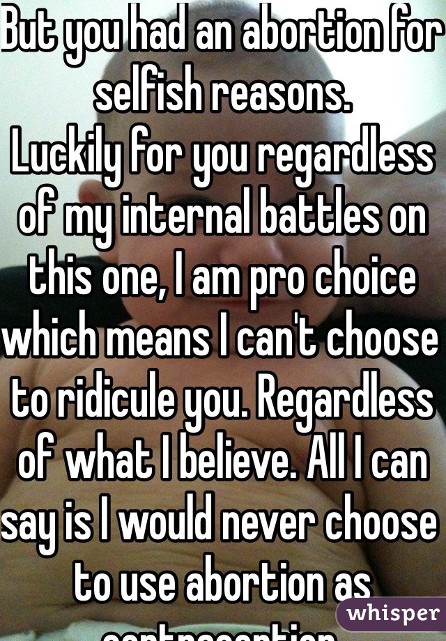 But you had an abortion for selfish reasons.
Luckily for you regardless of my internal battles on this one, I am pro choice which means I can't choose to ridicule you. Regardless of what I believe. All I can say is I would never choose to use abortion as contraception. 