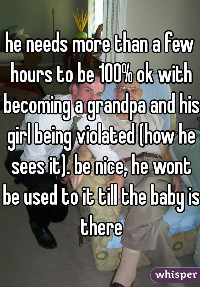 he needs more than a few hours to be 100% ok with becoming a grandpa and his girl being violated (how he sees it). be nice, he wont be used to it till the baby is there