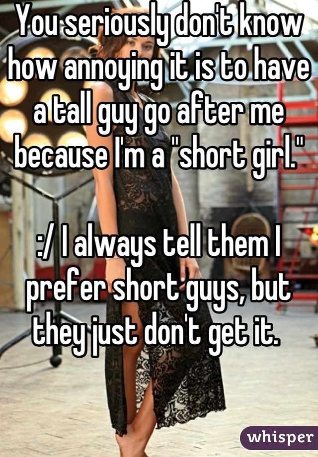 You seriously don't know how annoying it is to have a tall guy go after me because I'm a "short girl."

:/ I always tell them I prefer short guys, but they just don't get it. 
