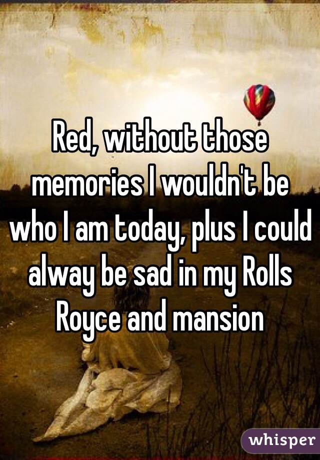 Red, without those memories I wouldn't be who I am today, plus I could alway be sad in my Rolls Royce and mansion 