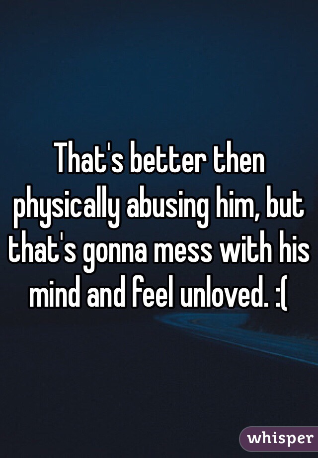 That's better then physically abusing him, but that's gonna mess with his mind and feel unloved. :(