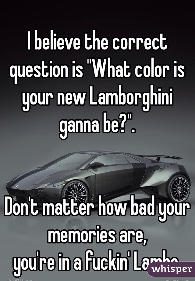 I believe the correct question is "What color is your new Lamborghini ganna be?".


Don't matter how bad your memories are, 
you're in a fuckin' Lambo.