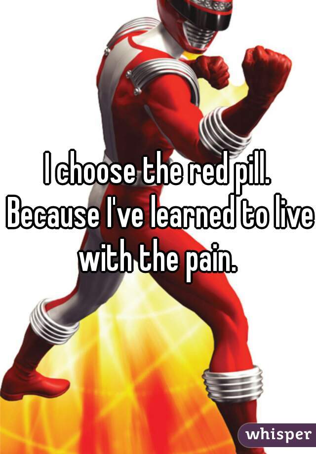 I choose the red pill. Because I've learned to live with the pain. 