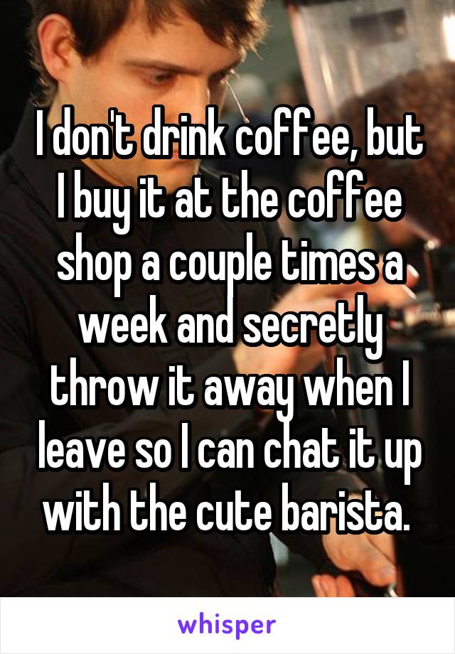 I don't drink coffee, but I buy it at the coffee shop a couple times a week and secretly throw it away when I leave so I can chat it up with the cute barista. 