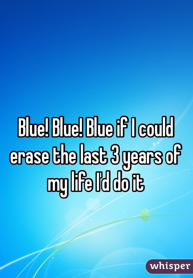 Blue! Blue! Blue if I could erase the last 3 years of my life I'd do it 