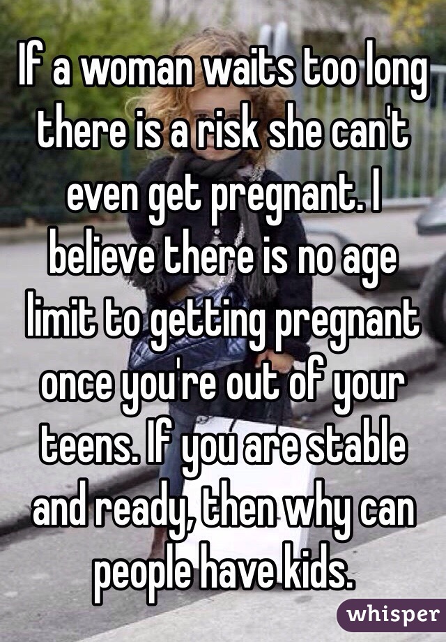 If a woman waits too long there is a risk she can't even get pregnant. I believe there is no age limit to getting pregnant once you're out of your teens. If you are stable and ready, then why can people have kids. 