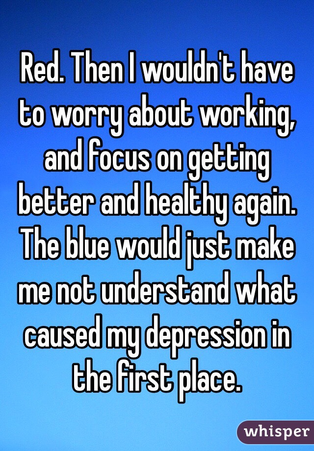 Red. Then I wouldn't have to worry about working, and focus on getting better and healthy again. The blue would just make me not understand what caused my depression in the first place.