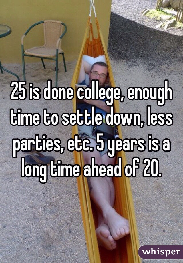 25 is done college, enough time to settle down, less parties, etc. 5 years is a long time ahead of 20.