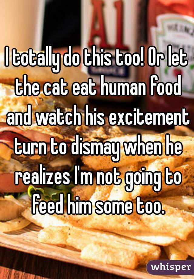 I totally do this too! Or let the cat eat human food and watch his excitement turn to dismay when he realizes I'm not going to feed him some too.