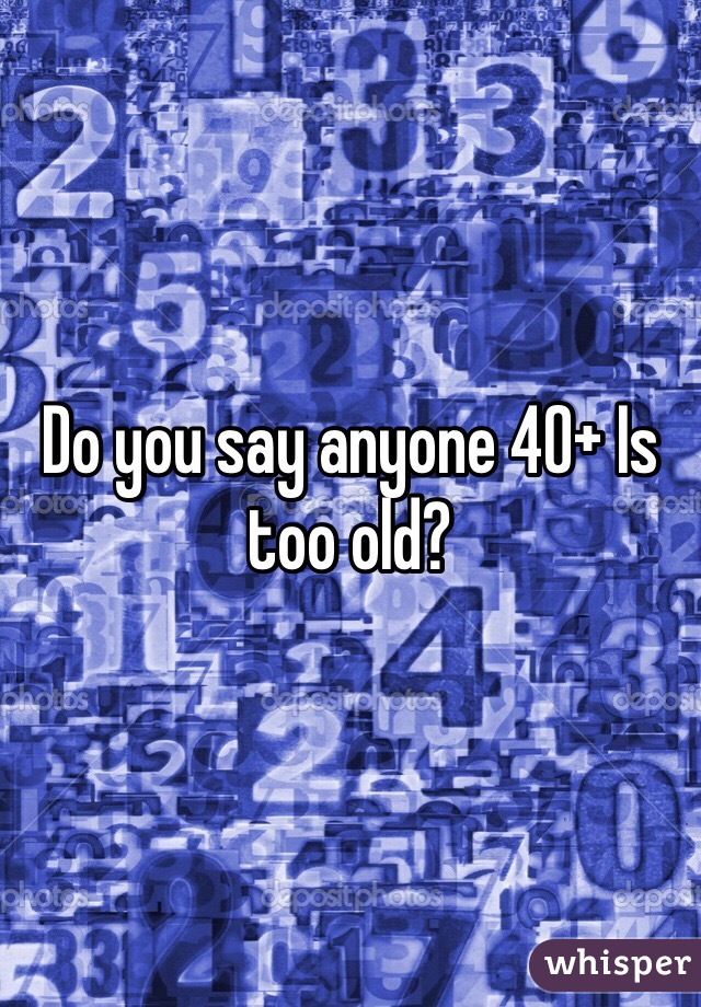 Do you say anyone 40+ Is too old?