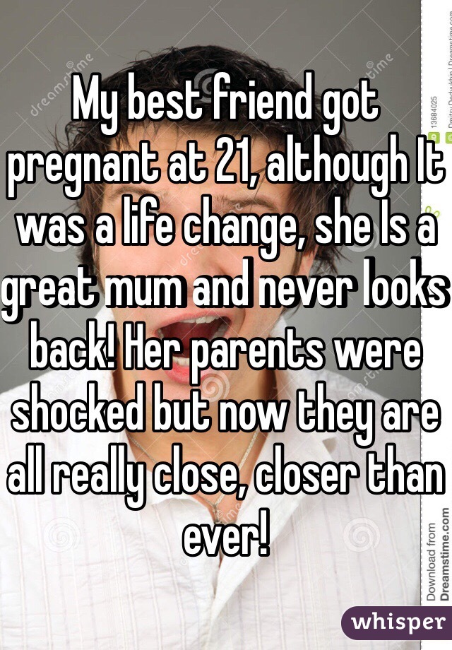 My best friend got pregnant at 21, although It was a life change, she Is a great mum and never looks back! Her parents were shocked but now they are all really close, closer than ever!