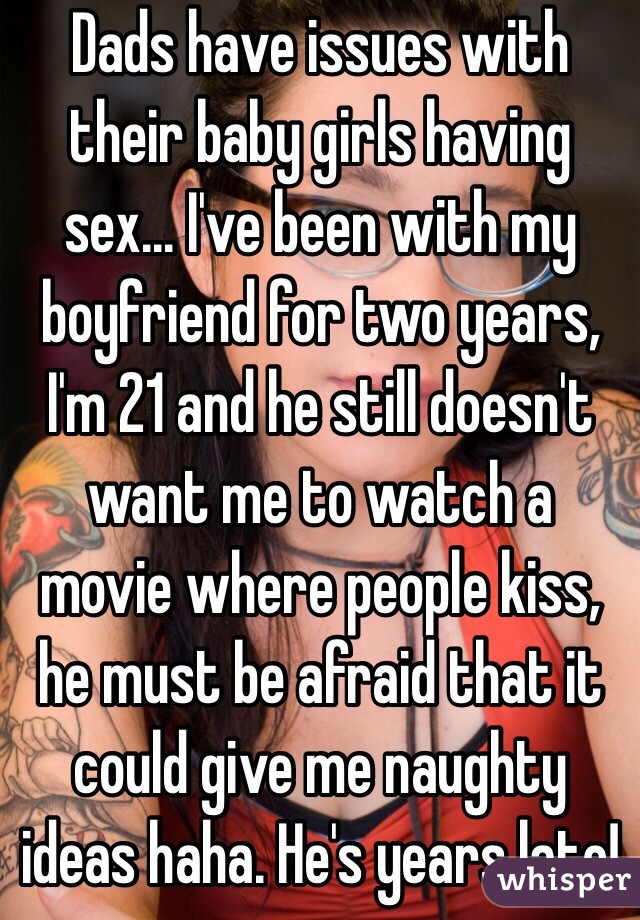 Dads have issues with their baby girls having sex... I've been with my boyfriend for two years, I'm 21 and he still doesn't want me to watch a movie where people kiss, he must be afraid that it could give me naughty ideas haha. He's years late!