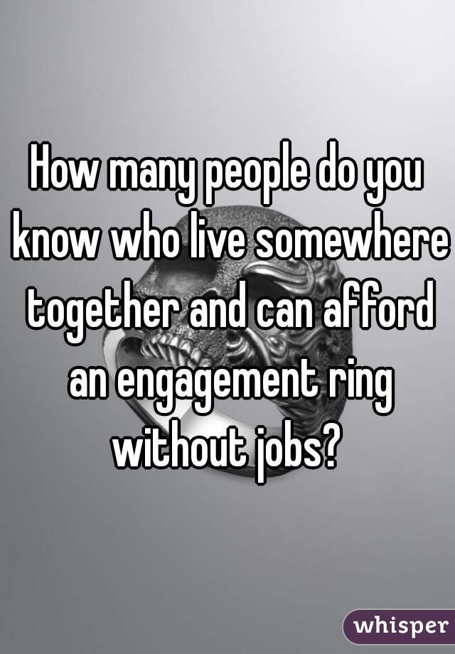 How many people do you know who live somewhere together and can afford an engagement ring without jobs? 