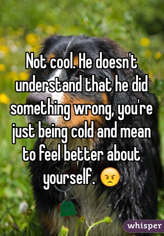 Not cool. He doesn't understand that he did something wrong, you're just being cold and mean
to feel better about yourself. 😠