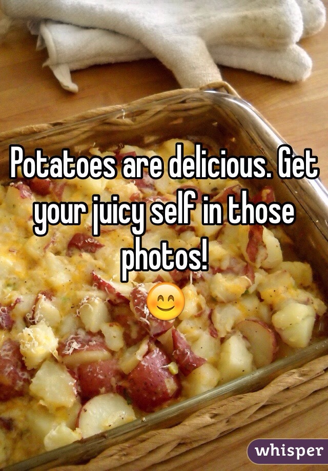 Potatoes are delicious. Get your juicy self in those photos!
😊