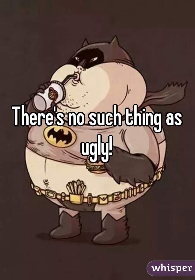 There's no such thing as ugly! 