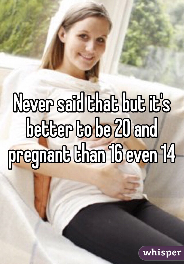 Never said that but it's better to be 20 and pregnant than 16 even 14 